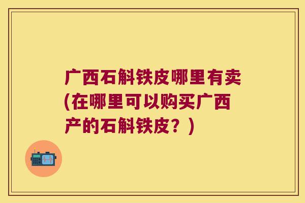 广西石斛铁皮哪里有卖(在哪里可以购买广西产的石斛铁皮？)