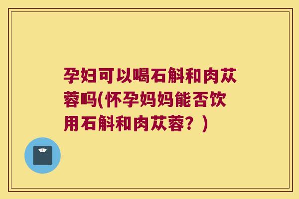 孕妇可以喝石斛和肉苁蓉吗(怀孕妈妈能否饮用石斛和肉苁蓉？)
