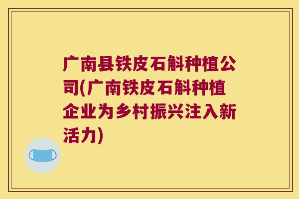 广南县铁皮石斛种植公司(广南铁皮石斛种植企业为乡村振兴注入新活力) 广南县铁皮石斛种植公司(广南铁皮石斛种植企业为乡村振兴注入新活力)