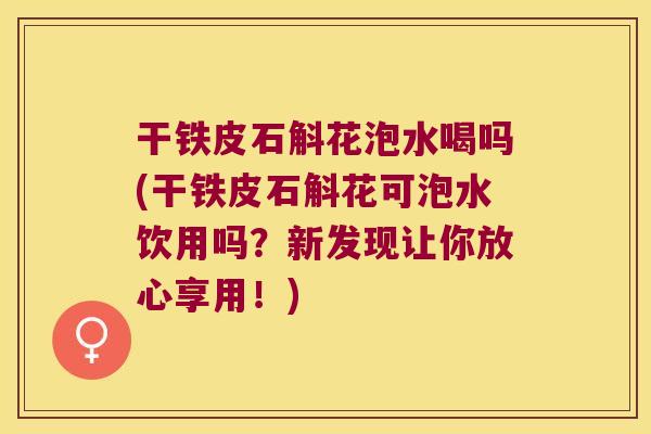 干铁皮石斛花泡水喝吗(干铁皮石斛花可泡水饮用吗？新发现让你放心享用！)