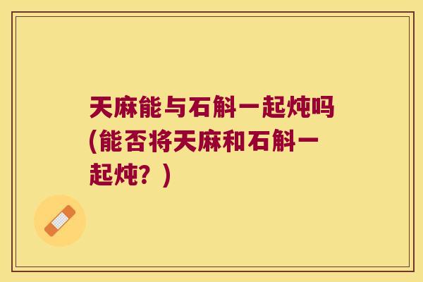 天麻能与石斛一起炖吗(能否将天麻和石斛一起炖？)