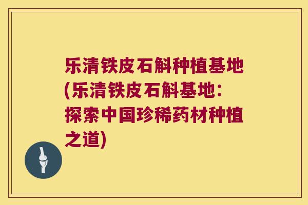 乐清铁皮石斛种植基地(乐清铁皮石斛基地：探索中国珍稀药材种植之道)