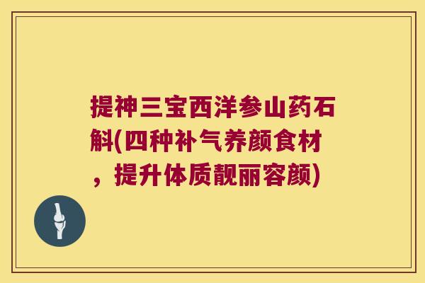 提神三宝西洋参山药石斛(四种养颜食材,提升体质靓丽容颜) 提神三宝西洋参山药石斛(四种养颜食材,提升体质靓丽容颜)