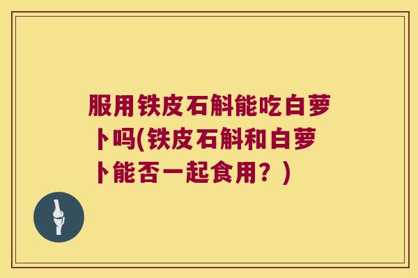 服用铁皮石斛能吃白萝卜吗(铁皮石斛和白萝卜能否一起食用？)