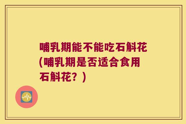 哺乳期能不能吃石斛花(哺乳期是否适合食用石斛花？)