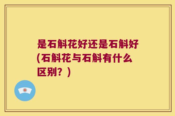 是石斛花好还是石斛好(石斛花与石斛有什么区别？)