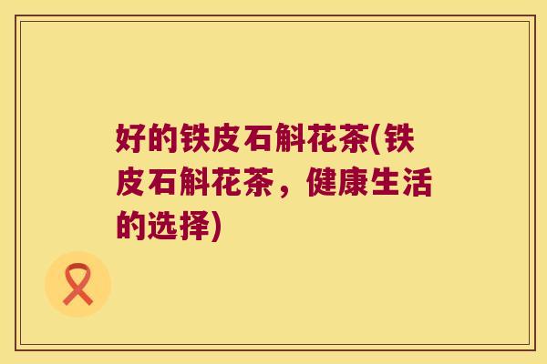 好的铁皮石斛花茶(铁皮石斛花茶，健康生活的选择)