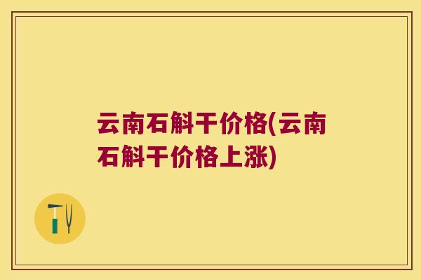 云南石斛干价格(云南石斛干价格上涨)