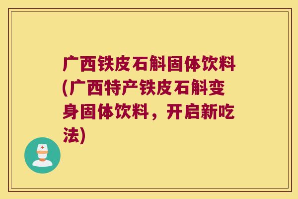 广西铁皮石斛固体饮料(广西特产铁皮石斛变身固体饮料，开启新吃法)