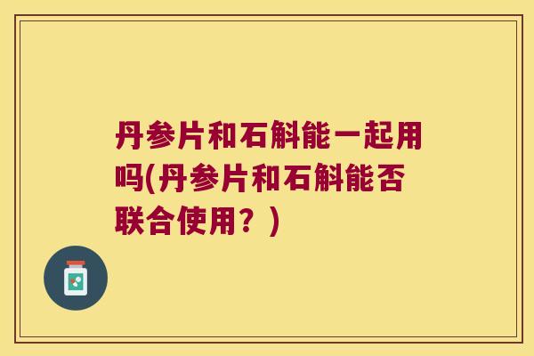 丹参片和石斛能一起用吗(丹参片和石斛能否联合使用？)