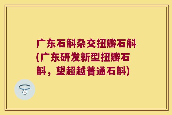 广东石斛杂交扭瓣石斛(广东研发新型扭瓣石斛，望超越普通石斛)