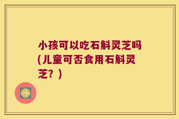 小孩可以吃石斛灵芝吗(儿童可否食用石斛灵芝？)