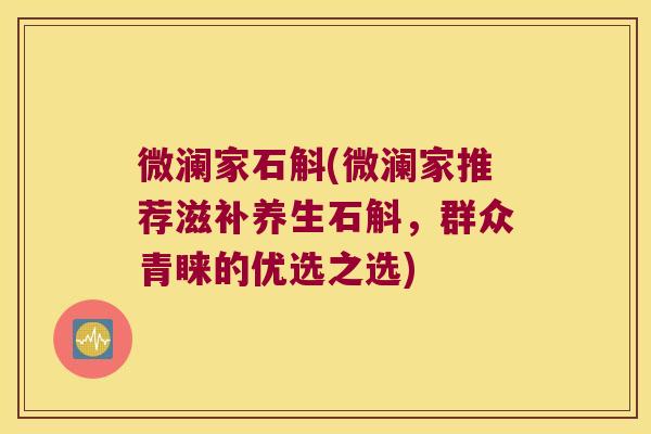 微澜家石斛(微澜家推荐滋补养生石斛，群众青睐的优选之选)
