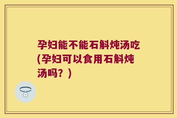 孕妇能不能石斛炖汤吃(孕妇可以食用石斛炖汤吗？)