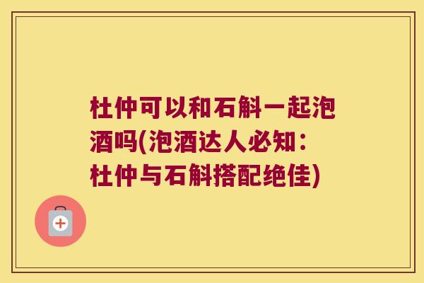 杜仲可以和石斛一起泡酒吗(泡酒达人必知：杜仲与石斛搭配绝佳)