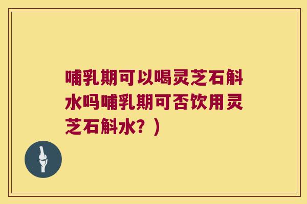 哺乳期可以喝灵芝石斛水吗哺乳期可否饮用灵芝石斛水？)