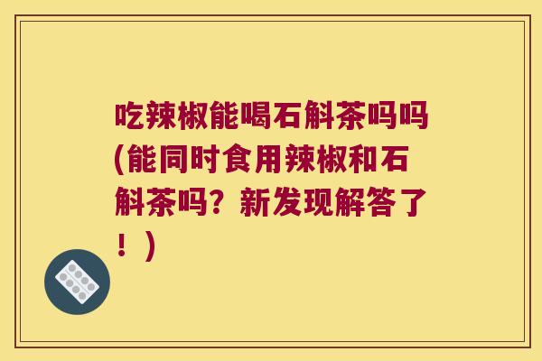 吃辣椒能喝石斛茶吗吗(能同时食用辣椒和石斛茶吗？新发现解答了！)