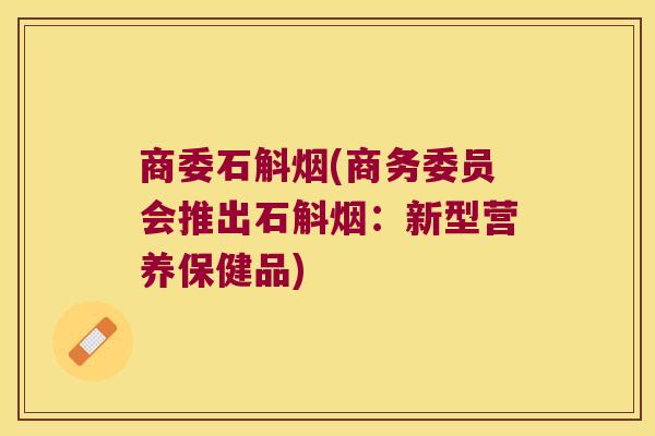 商委石斛烟(商务委员会推出石斛烟：新型营养保健品)