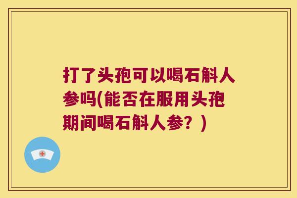打了头孢可以喝石斛人参吗(能否在服用头孢期间喝石斛人参?) 打了头孢可以喝石斛人参吗(能否在服用头孢期间喝石斛人参?)