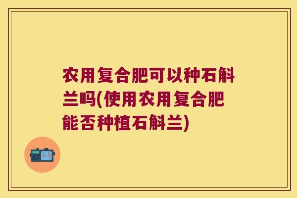 农用复合肥可以种石斛兰吗(使用农用复合肥能否种植石斛兰)