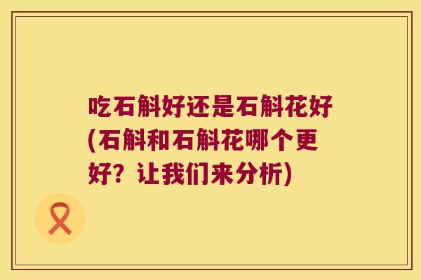 吃石斛好还是石斛花好(石斛和石斛花哪个更好？让我们来分析)