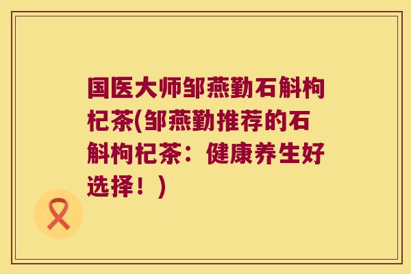 国医大师邹燕勤石斛枸杞茶(邹燕勤推荐的石斛枸杞茶：健康养生好选择！)