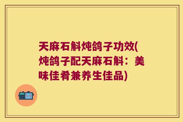 天麻石斛炖鸽子功效(炖鸽子配天麻石斛：美味佳肴兼养生佳品)
