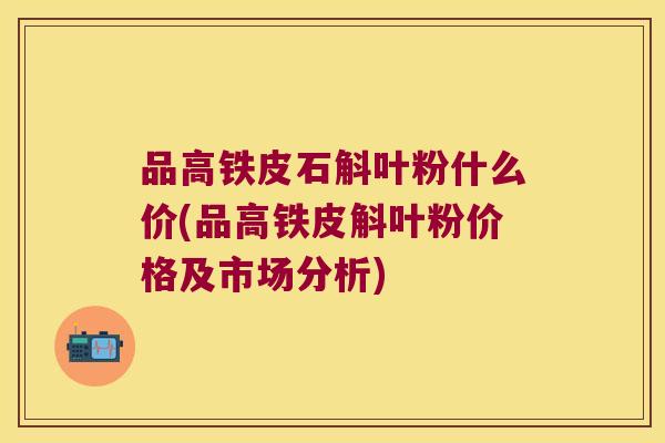 品高铁皮石斛叶粉什么价(品高铁皮斛叶粉价格及市场分析)
