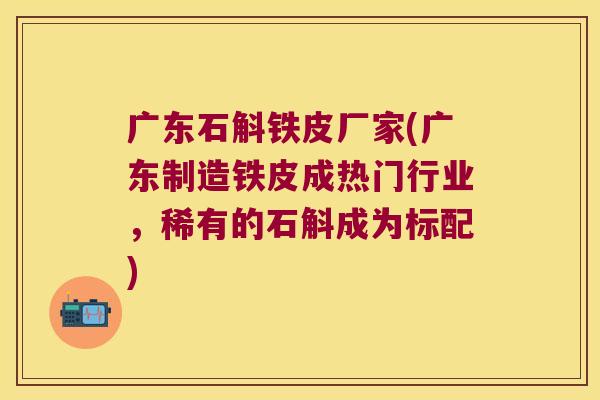 广东石斛铁皮厂家(广东制造铁皮成热门行业，稀有的石斛成为标配)