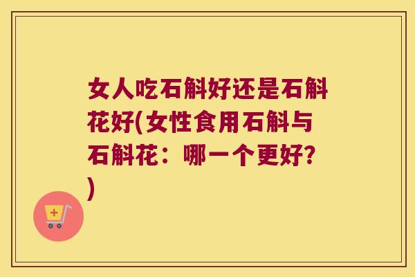 女人吃石斛好还是石斛花好(女性食用石斛与石斛花:哪一个更好?) 女人吃石斛好还是石斛花好(女性食用石斛与石斛花:哪一个更好?)