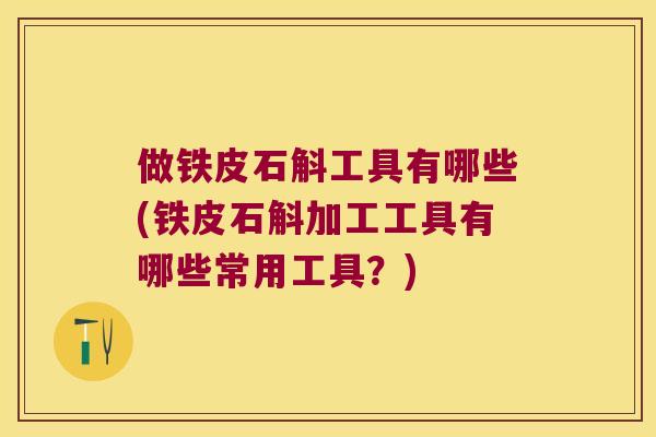 做铁皮石斛工具有哪些(铁皮石斛加工工具有哪些常用工具？)