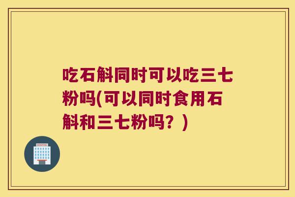 吃石斛同时可以吃三七粉吗(可以同时食用石斛和三七粉吗？)