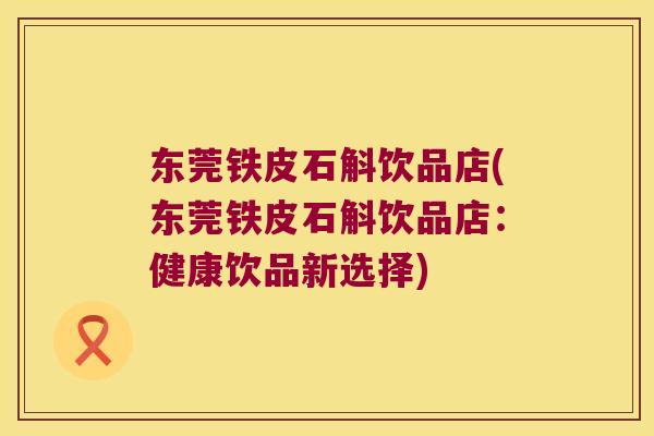 东莞铁皮石斛饮品店(东莞铁皮石斛饮品店：健康饮品新选择)