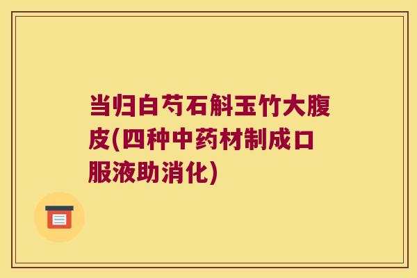 当归白芍石斛玉竹大腹皮(四种材制成口服液助消化)