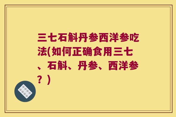 三七石斛丹参西洋参吃法(如何正确食用三七、石斛、丹参、西洋参？)
