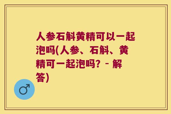 人参石斛黄精可以一起泡吗(人参、石斛、黄精可一起泡吗？- 解答)