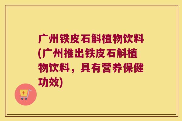 广州铁皮石斛植物饮料(广州推出铁皮石斛植物饮料,具有营养保健功效) 广州铁皮石斛植物饮料(广州推出铁皮石斛植物饮料,具有营养保健功效)