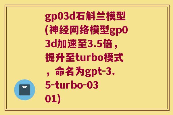 gp03d石斛兰模型(神经网络模型gp03d加速至3.5倍，提升至turbo模式，命名为gpt-3.5-turbo-0301)