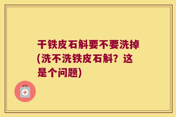 干铁皮石斛要不要洗掉(洗不洗铁皮石斛？这是个问题)