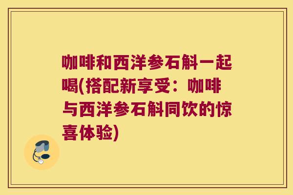咖啡和西洋参石斛一起喝(搭配新享受：咖啡与西洋参石斛同饮的惊喜体验)