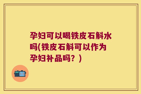 孕妇可以喝铁皮石斛水吗(铁皮石斛可以作为孕妇补品吗？)