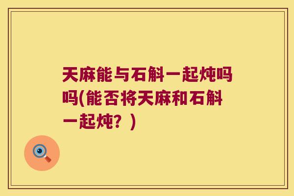 天麻能与石斛一起炖吗吗(能否将天麻和石斛一起炖？)
