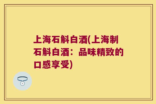 上海石斛白酒(上海制石斛白酒：品味精致的口感享受)