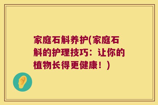家庭石斛养护(家庭石斛的护理技巧：让你的植物长得更健康！)