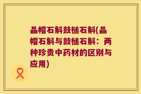 晶帽石斛鼓槌石斛(晶帽石斛与鼓槌石斛:两种珍贵材的区别与应用) 晶帽石斛鼓槌石斛(晶帽石斛与鼓槌石斛:两种珍贵材的区别与应用)