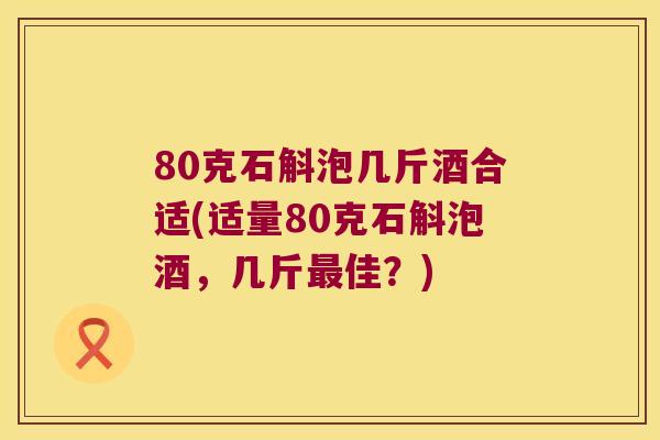 80克石斛泡几斤酒合适(适量80克石斛泡酒，几斤最佳？)
