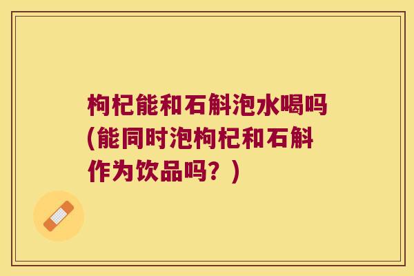 枸杞能和石斛泡水喝吗(能同时泡枸杞和石斛作为饮品吗？)