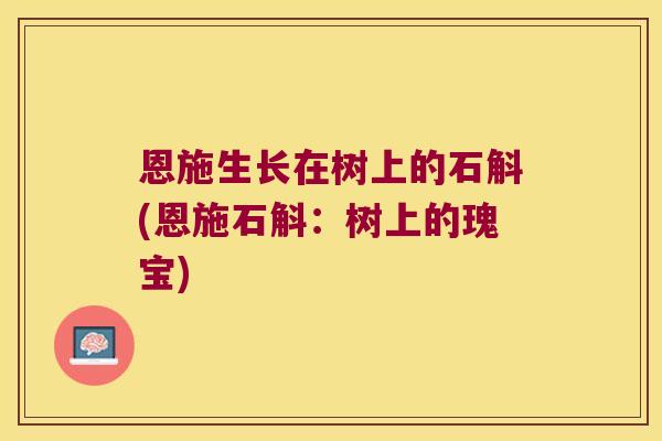 恩施生长在树上的石斛(恩施石斛:树上的瑰宝) 恩施生长在树上的石斛(恩施石斛:树上的瑰宝)