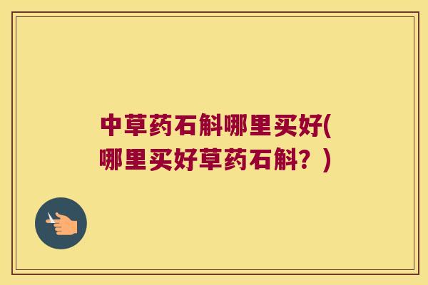 中草药石斛哪里买好(哪里买好草药石斛？)