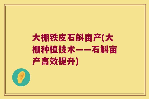 大棚铁皮石斛亩产(大棚种植技术——石斛亩产高效提升)